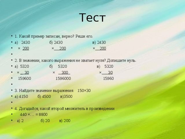 Тест 1. Какой пример записан, верно? Реши его. а) 2430 б) 2430 в) 2430  × 200 × 200 × 200   2. В значении, какого выражения не хватает нуля? Допишите нуль. а) 5320 б) 5320 в) 5320  × _ 30 × 300 × 30  159600 1596000 15960   3. Найдите значение выражения 150×30 а) 4150 б) 4500 в)3500   4. Догадайся, какой второй множитель в произведении  440 ×… = 8800  а) 2 б) 20 в) 200 