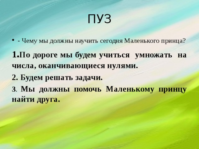 ПУЗ - Чему мы должны научить сегодня Маленького принца? 1 . П о дороге мы будем учиться умножать на числа, оканчивающиеся нулями. 2. Будем решать задачи. 3 . Мы должны помочь Маленькому принцу найти друга.    
