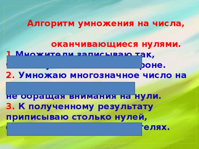   Алгоритм умножения на числа,  оканчивающиеся нулями.  1. Множители записываю так,  чтобы нули остались в стороне.  2. Умножаю многозначное число на число,  не обращая внимания на нули.  3. К полученному результату приписываю столько нулей,  сколько их в обоих множителях.   