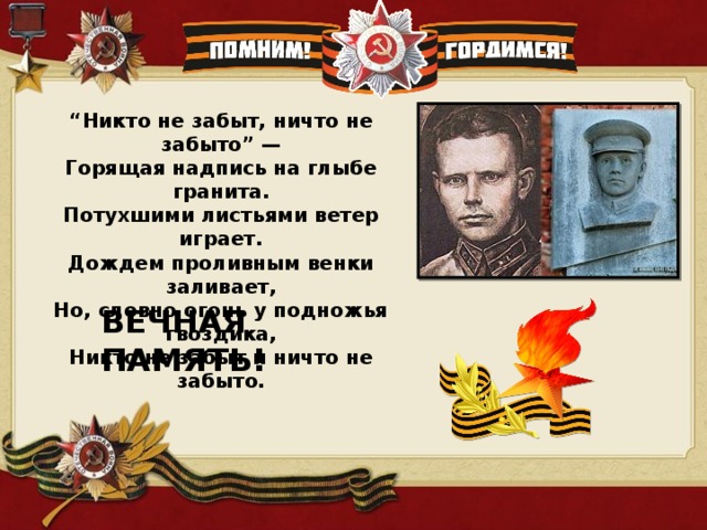 “ Никто не забыт, ничто не забыто” —  Горящая надпись на глыбе гранита.  Потухшими листьями ветер играет.  Дождем проливным венки заливает,  Но, словно огонь у подножья гвоздика,  Никто не забыт и ничто не забыто. ВЕЧНАЯ ПАМЯТЬ! 