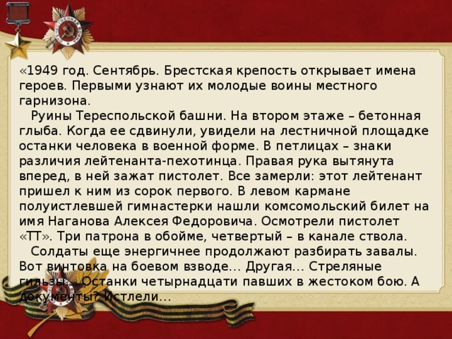 «1949 год. Сентябрь. Брестская крепость открывает имена героев. Первыми узнают их молодые воины местного гарнизона.     Руины Тереспольской башни. На втором этаже – бетонная глыба. Когда ее сдвинули, увидели на лестничной площадке останки человека в военной форме. В петлицах – знаки различия лейтенанта-пехотинца. Правая рука вытянута вперед, в ней зажат пистолет. Все замерли: этот лейтенант пришел к ним из сорок первого. В левом кармане полуистлевшей гимнастерки нашли комсомольский билет на имя Наганова Алексея Федоровича. Осмотрели пистолет «ТТ». Три патрона в обойме, четвертый – в канале ствола.     Солдаты еще энергичнее продолжают разбирать завалы. Вот винтовка на боевом взводе… Другая… Стреляные гильзы… Останки четырнадцати павших в жестоком бою. А документы? Истлели…   