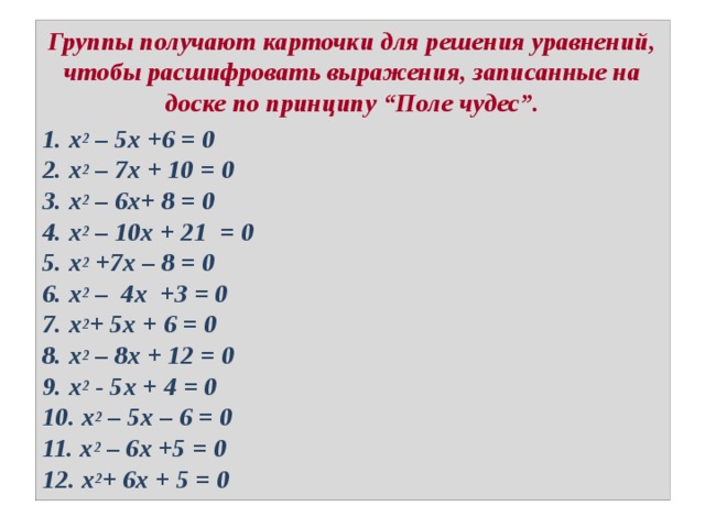 Группы получают карточки для решения уравнений, чтобы расшифровать выражения, записанные на доске по принципу “Поле чудес”. 1. x 2  – 5x +6 = 0  2. x 2  – 7x + 10 = 0  3. x 2  – 6x+ 8 = 0  4. x 2  – 10x + 21 = 0   5. x 2  +7x – 8 = 0  6. x 2  –  4x +3 = 0  7. x 2 + 5x + 6 = 0  8. x 2  – 8x + 12 = 0  9. x 2 - 5x + 4 = 0  10. x 2  – 5x – 6 = 0  11. x 2  – 6х +5 = 0  12. x 2 + 6x + 5 = 0 