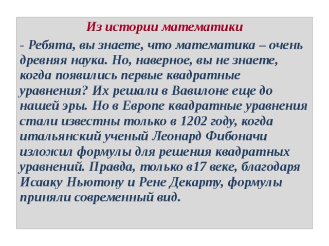 Из истории математики - Ребята, вы знаете, что математика – очень древняя наука. Но, наверное, вы не знаете, когда появились первые квадратные уравнения? Их решали в Вавилоне еще до нашей эры. Но в Европе квадратные уравнения стали известны только в 1202 году, когда итальянский ученый Леонард Фибоначи изложил формулы для решения квадратных уравнений. Правда, только в17 веке, благодаря Исааку Ньютону и Рене Декарту, формулы приняли современный вид. 