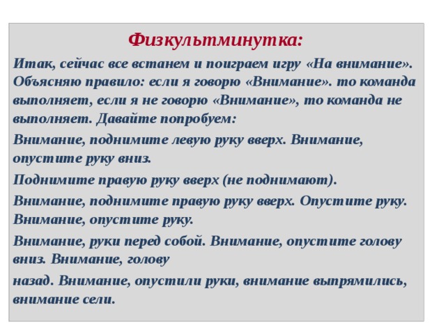 Физкультминутка: Итак, сейчас все встанем и поиграем игру «На внимание». Объясняю правило: если я говорю «Внимание». то команда выполняет, если я не говорю «Внимание», то команда не выполняет. Давайте попробуем: Внимание, поднимите левую руку вверх. Внимание, опустите руку вниз. Поднимите правую руку вверх (не поднимают). Внимание, поднимите правую руку вверх. Опустите руку. Внимание, опустите руку. Внимание, руки перед собой. Внимание, опустите голову вниз. Внимание, голову назад. Внимание, опустили руки, внимание выпрямились, внимание сели. 