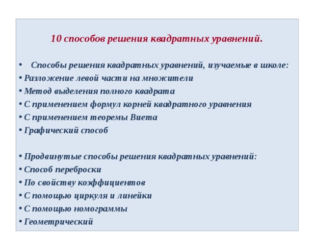 10 способов решения квадратных уравнений.    Способы решения квадратных уравнений, изучаемые в школе: Разложение левой части на множители Метод выделения полного квадрата С применением формул корней квадратного уравнения С применением теоремы Виета Графический способ  Продвинутые способы решения квадратных уравнений: Способ переброски По свойству коэффициентов С помощью циркуля и линейки С помощью номограммы Геометрический 