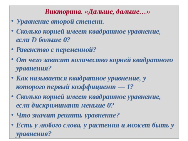  Викторина. «Дальше, дальше…» Уравнение второй степени. Сколько корней имеет квадратное уравнение, если D больше 0? Равенство с переменной? От чего зависит количество корней квадратного уравнения? Как называется квадратное уравнение, у которого первый коэффициент — 1? Сколько корней имеет квадратное уравнение, если дискриминант меньше 0? Что значит решить уравнение? Есть у любого слова, у растения и может быть у уравнения? 