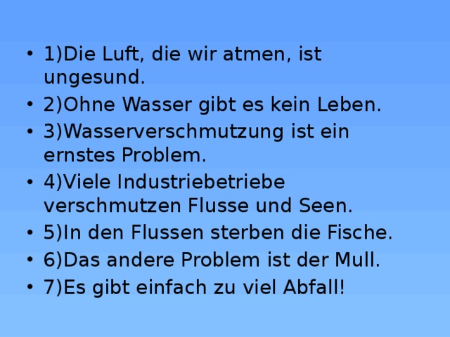 1)Die Luft, die wir atmen, ist ungesund. 2)Ohne Wasser gibt es kein Leben. 3)Wasserverschmutzung ist ein ernstes Problem. 4)Viele Industriebetriebe verschmutzen Flusse und Seen. 5)In den Flussen sterben die Fische. 6)Das andere Problem ist der Mull. 7)Es gibt einfach zu viel Abfall! 