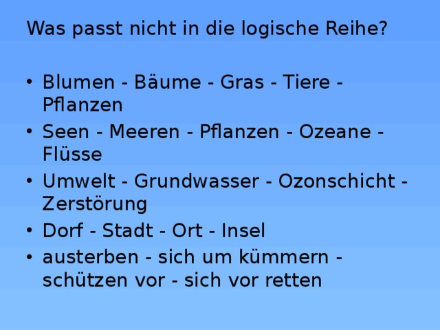 Was passt nicht in die logische Reihe? Blumen - Bäume - Gras - Tiere - Pflanzen Seen - Meeren - Pflanzen - Ozeane - Flüsse Umwelt - Grundwasser - Ozonschicht - Zerstörung Dorf - Stadt - Ort - Insel austerben - sich um kümmern - schützen vor - sich vor retten 