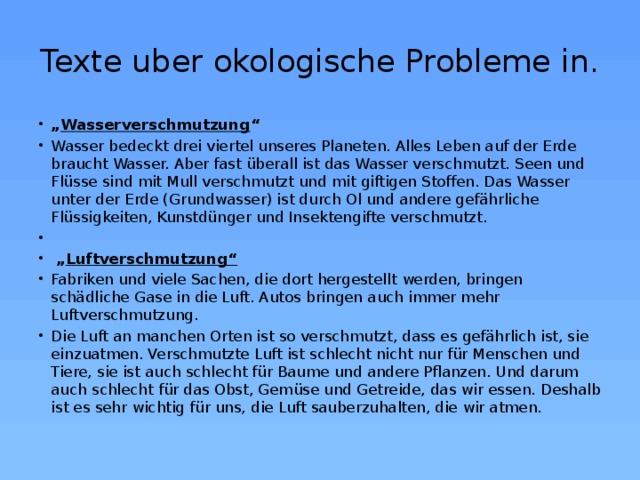 Texte uber okologische Probleme in. „ Wasserverschmutzung “ Wasser bedeckt drei viertel unseres Planeten. Alles Leben auf der Erde braucht Wasser. Aber fast überall ist das Wasser verschmutzt. Seen und Flüsse sind mit Mull verschmutzt und mit giftigen Stoffen. Das Wasser unter der Erde (Grundwasser) ist durch Ol und andere gefährliche Flüssigkeiten, Kunstdünger und Insektengifte verschmutzt.   „ Luftverschmutzung“ Fabriken und viele Sachen, die dort hergestellt werden, bringen schädliche Gase in die Luft. Autos bringen auch immer mehr Luftverschmutzung. Die Luft an manchen Orten ist so verschmutzt, dass es gefährlich ist, sie einzuatmen. Verschmutzte Luft ist schlecht nicht nur für Menschen und Tiere, sie ist auch schlecht für Baume und andere Pflanzen. Und darum auch schlecht für das Obst, Gemüse und Getreide, das wir essen. Deshalb ist es sehr wichtig für uns, die Luft sauberzuhalten, die wir atmen. 