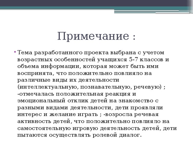 Примечание : Тема разработанного проекта выбрана с учетом возрастных особенностей учащихся 5-7 классов и объема информации, которая может быть ими воспринята, что положительно повлияло на различные виды их деятельности (интеллектуальную, познавательную, речевую) ; -отмечалась положительная реакция и эмоциональный отклик детей на знакомство с разными видами деятельности, дети проявляли интерес и желание играть ; -возросла речевая активность детей, что положительно повлияло на самостоятельную игровую деятельность детей, дети пытаются осуществлять ролевой диалог. 