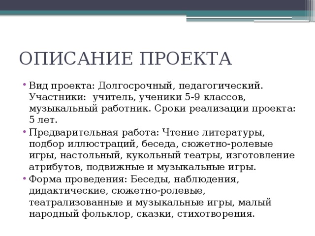ОПИСАНИЕ ПРОЕКТА Вид проекта: Долгосрочный, педагогический. Участники: учитель, ученики 5-9 классов, музыкальный работник. Сроки реализации проекта: 5 лет. Предварительная работа: Чтение литературы, подбор иллюстраций, беседа, сюжетно-ролевые игры, настольный, кукольный театры, изготовление атрибутов, подвижные и музыкальные игры. Форма проведения: Беседы, наблюдения, дидактические, сюжетно-ролевые, театрализованные и музыкальные игры, малый народный фольклор, сказки, стихотворения. 