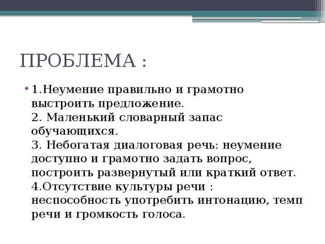 ПРОБЛЕМА : 1.Неумение правильно и грамотно  выстроить предложение.  2. Маленький словарный запас обучающихся.  3. Небогатая диалоговая речь: неумение доступно и грамотно задать вопрос, построить развернутый или краткий ответ.  4.Отсутствие культуры речи : неспособность употребить интонацию, темп речи и громкость голоса. 