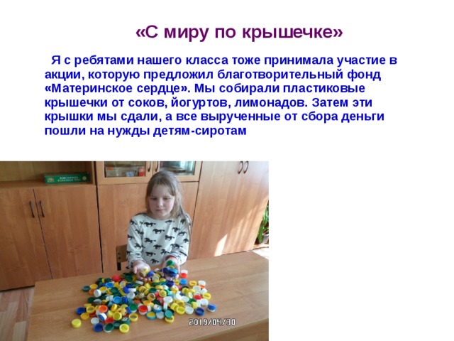 «С миру по крышечке»  Я с ребятами нашего класса тоже принимала участие в акции, которую предложил благотворительный фонд «Материнское сердце». Мы собирали пластиковые крышечки от соков, йогуртов, лимонадов. Затем эти крышки мы сдали, а все вырученные от сбора деньги пошли на нужды детям-сиротам 