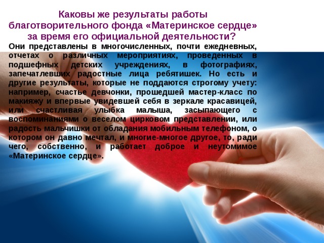 Каковы же результаты работы благотворительного фонда «Материнское сердце» за время его официальной деятельности? Они представлены в многочисленных, почти ежедневных, отчетах о различных мероприятиях, проведенных в подшефных детских учреждениях, в фотографиях, запечатлевших радостные лица ребятишек. Но есть и другие результаты, которые не поддаются строгому учету: например, счастье девчонки, прошедшей мастер-класс по макияжу и впервые увидевшей себя в зеркале красавицей, или счастливая улыбка малыша, засыпающего с воспоминаниями о веселом цирковом представлении, или радость мальчишки от обладания мобильным телефоном, о котором он давно мечтал, и многие-многое другое, то, ради чего, собственно, и работает доброе и неутомимое «Материнское сердце». 