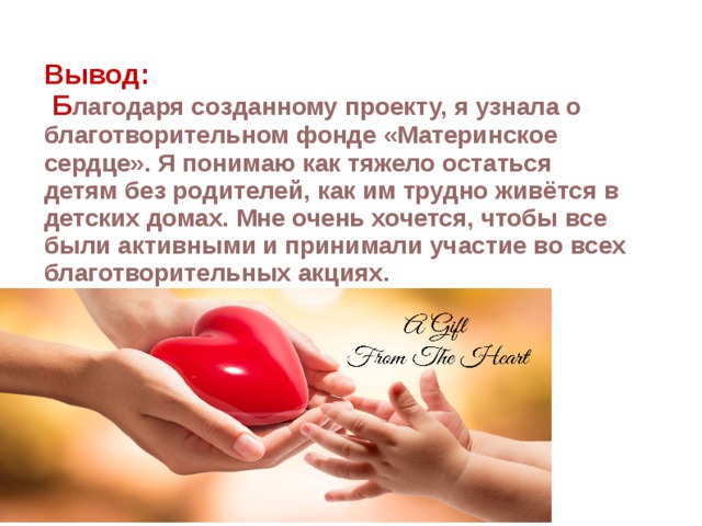 Вывод:  Б лагодаря созданному проекту, я узнала о благотворительном фонде «Материнское сердце». Я понимаю как тяжело остаться детям без родителей, как им трудно живётся в детских домах. Мне очень хочется, чтобы все были активными и принимали участие во всех благотворительных акциях. 