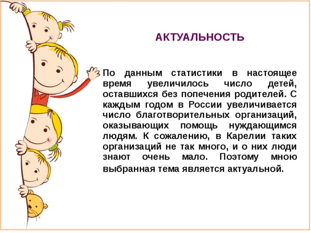 АКТУАЛЬНОСТЬ   По данным статистики в настоящее время увеличилось число детей, оставшихся без попечения родителей. С каждым годом в России увеличивается число благотворительных организаций, оказывающих помощь нуждающимся людям. К сожалению, в Карелии таких организаций не так много, и о них люди знают очень мало. Поэтому мною выбранная тема является актуальной.  