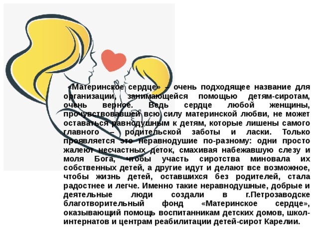  «Материнское сердце» – очень подходящее название для организации, занимающейся помощью детям-сиротам, очень верное. Ведь сердце любой женщины, прочувствовавшей всю силу материнской любви, не может оставаться равнодушным к детям, которые лишены самого главного – родительской заботы и ласки. Только проявляется это неравнодушие по-разному: одни просто жалеют несчастных деток, смахивая набежавшую слезу и моля Бога, чтобы участь сиротства миновала их собственных детей, а другие идут и делают все возможное, чтобы жизнь детей, оставшихся без родителей, стала радостнее и легче. Именно такие неравнодушные, добрые и деятельные люди создали в г.Петрозаводске благотворительный фонд «Материнское сердце», оказывающий помощь воспитанникам детских домов, школ-интернатов и центрам реабилитации детей-сирот Карелии. 