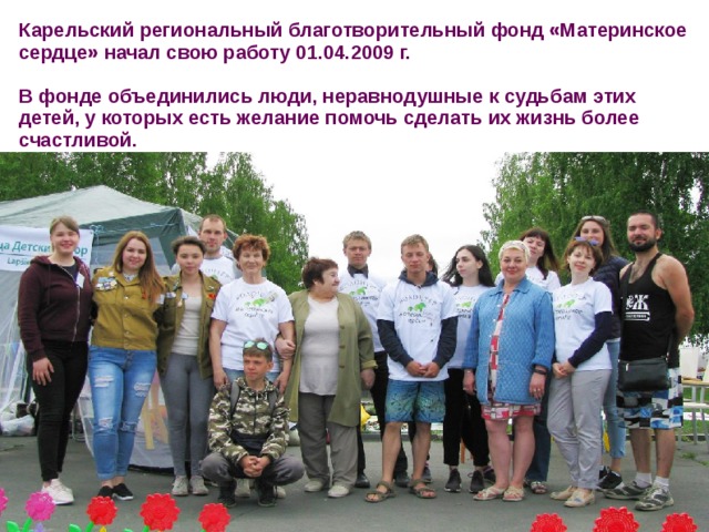 Карельский региональный благотворительный фонд «Материнское сердце» начал свою работу 01.04.2009 г.  В фонде объединились люди, неравнодушные к судьбам этих детей, у которых есть желание помочь сделать их жизнь более счастливой. 
