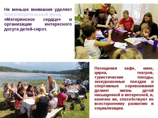 Не меньше внимания уделяет благотворительный фонд «Материнское сердце» и организации интересного досуга детей-сирот. Посещения кафе, кино, цирка, театров, туристические походы, экскурсионные поездки и спортивные соревнования делают жизнь детей насыщенной и интересной, и, конечно же, способствуют их всестороннему развитию и социализации. 