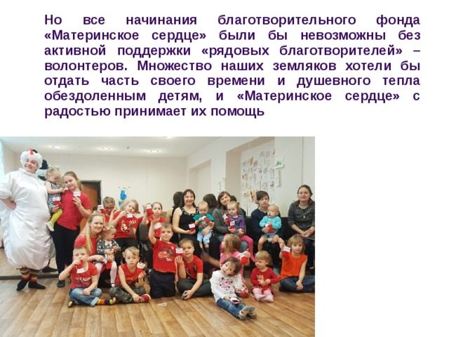 Но все начинания благотворительного фонда «Материнское сердце» были бы невозможны без активной поддержки «рядовых благотворителей» – волонтеров. Множество наших земляков хотели бы отдать часть своего времени и душевного тепла обездоленным детям, и «Материнское сердце» с радостью принимает их помощь 