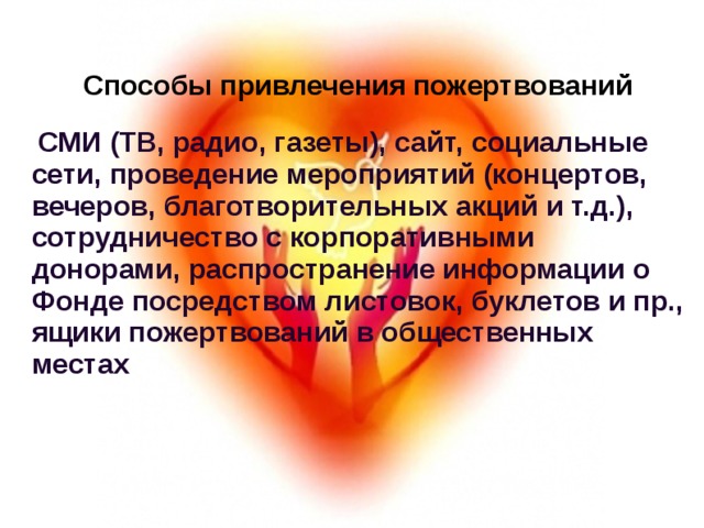 Способы привлечения пожертвований   СМИ (ТВ, радио, газеты), сайт, социальные сети, проведение мероприятий (концертов, вечеров, благотворительных акций и т.д.), сотрудничество с корпоративными донорами, распространение информации о Фонде посредством листовок, буклетов и пр., ящики пожертвований в общественных местах 