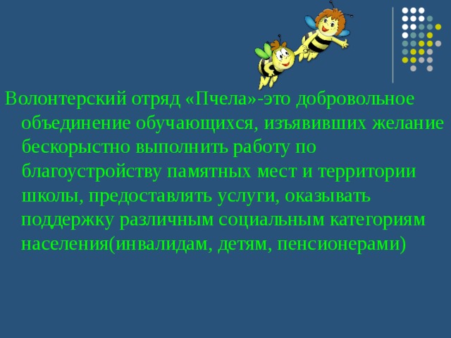 Волонтерский отряд «Пчела»-это добровольное объединение обучающихся, изъявивших желание бескорыстно выполнить работу по благоустройству памятных мест и территории школы, предоставлять услуги, оказывать поддержку различным социальным категориям населения(инвалидам, детям, пенсионерами) 