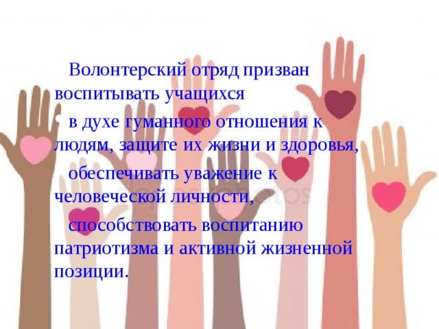 Волонтерский отряд призван воспитывать учащихся в духе гуманного отношения к людям, защите их жизни и здоровья, обеспечивать уважение к человеческой личности, способствовать воспитанию патриотизма и активной жизненной позиции. 