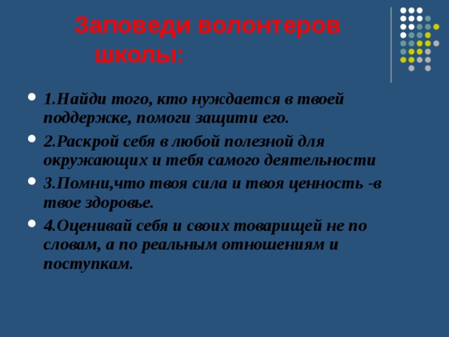  Заповеди волонтеров школы: 1.Найди того, кто нуждается в твоей поддержке, помоги защити его. 2.Раскрой себя в любой полезной для окружающих и тебя самого деятельности 3.Помни,что твоя сила и твоя ценность -в твое здоровье. 4.Оценивай себя и своих товарищей не по словам, а по реальным отношениям и поступкам.  