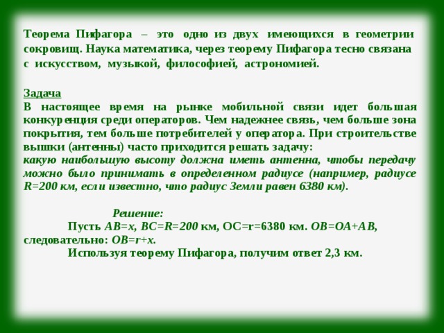Теорема Пифагора – это одно из двух имеющихся в геометрии сокровищ. Наука математика, через теорему Пифагора тесно связана с искусством, музыкой, философией, астрономией.  Задача В настоящее время на рынке мобильной связи идет большая конкуренция среди операторов. Чем надежнее связь, чем больше зона покрытия, тем больше потребителей у оператора. При строительстве вышки (антенны) часто приходится решать задачу: какую наибольшую высоту должна иметь антенна, чтобы передачу можно было принимать в определенном радиусе (например, радиусе R =200 км, если известно, что радиус Земли равен 6380 км).    Решение:  Пусть АВ=х, BC = R =200 км, ОС= r =6380 км. ОВ=ОА+АВ, следовательно: ОВ= r +х.  Используя теорему Пифагора, получим ответ 2,3 км. 