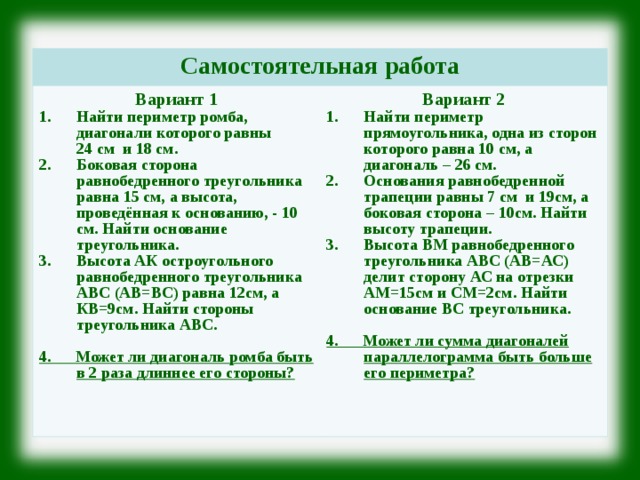 Самостоятельная работа Вариант 1 Найти периметр ромба, диагонали которого равны 24 см и 18 см. Боковая сторона равнобедренного треугольника равна 15 см, а высота, проведённая к основанию, - 10 см. Найти основание треугольника. Высота АК остроугольного равнобедренного треугольника АВС (АВ=ВС) равна 12см, а КВ=9см. Найти стороны треугольника АВС. Вариант 2  4. Может ли диагональ ромба быть в 2 раза длиннее его стороны?  Найти периметр прямоугольника, одна из сторон которого равна 10 см, а диагональ – 26 см. Основания равнобедренной трапеции равны 7 см и 19см, а боковая сторона – 10см. Найти высоту трапеции. Высота ВМ равнобедренного треугольника АВС (АВ=АС) делит сторону АС на отрезки АМ=15см и СМ=2см. Найти основание ВС треугольника.  4. Может ли сумма диагоналей параллелограмма быть больше его периметра?  