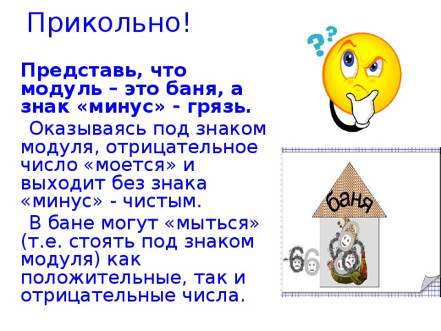 Прикольно!  Представь, что модуль – это баня, а знак «минус» - грязь.  Оказываясь под знаком модуля, отрицательное число «моется» и выходит без знака «минус» - чистым.  В бане могут «мыться» (т.е. стоять под знаком модуля) как положительные, так и отрицательные числа.     