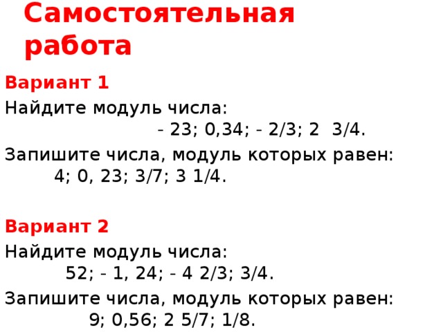 Самостоятельная работа Вариант 1 Найдите модуль числа: - 23; 0,34; - 2/3; 2 3/4. Запишите числа, модуль которых равен: 4; 0, 23; 3/7; 3 1/4. Вариант 2 Найдите модуль числа: 52; - 1, 24; - 4 2/3; 3/4. Запишите числа, модуль которых равен: 9; 0,56; 2 5/7; 1/8. 