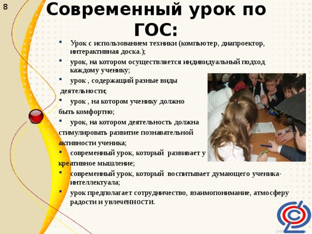 8 Современный урок по ГОС: Урок с использованием техники (компьютер, диапроектор, интерактивная доска.); урок, на котором осуществляется индивидуальный подход каждому ученику; урок , содержащий разные виды  деятельности; урок , на котором ученику должно быть комфортно; урок, на котором деятельность должна стимулировать развитие познавательной активности ученика; современный урок, который развивает у детей креативное мышление; современный урок, который воспитывает думающего ученика-интеллектуала; урок предполагает сотрудничество, взаимопонимание, атмосферу радости и увлеч енности. 