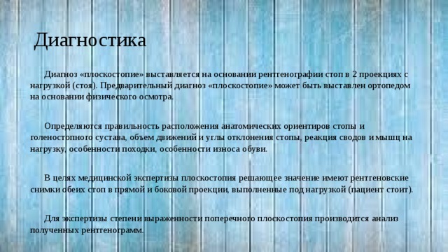 Диагностика Диагноз «плоскостопие» выставляется на основании рентгенографии стоп в 2 проекциях с нагрузкой (стоя). Предварительный диагноз «плоскостопие» может быть выставлен ортопедом на основании физического осмотра. Определяются правильность расположения анатомических ориентиров стопы и голеностопного сустава, объем движений и углы отклонения стопы, реакция сводов и мышц на нагрузку, особенности походки, особенности износа обуви. В целях медицинской экспертизы плоскостопия решающее значение имеют рентгеновские снимки обеих стоп в прямой и боковой проекции, выполненные под нагрузкой (пациент стоит). Для экспертизы степени выраженности поперечного плоскостопия производится анализ полученных рентгенограмм. 