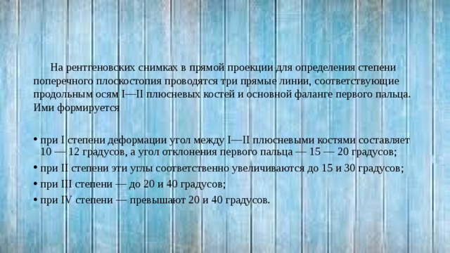 На рентгеновских снимках в прямой проекции для определения степени поперечного плоскостопия проводятся три прямые линии, соответствующие продольным осям I—II плюсневых костей и основной фаланге первого пальца. Ими формируется при I степени деформации угол между I—II плюсневыми костями составляет 10 — 12 градусов, а угол отклонения первого пальца — 15 — 20 градусов; при II степени эти углы соответственно увеличиваются до 15 и 30 градусов; при III степени — до 20 и 40 градусов; при IV степени — превышают 20 и 40 градусов. 