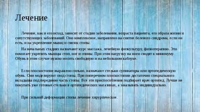 Лечение Лечение, как и его исход, зависит от стадии заболевания, возраста пациента, его образа жизни и сопутствующих заболеваний. Оно комплексное, направлено на снятие болевого синдрома, если он есть, и на укрепление мышц и связок стопы. На начальных стадиях назначают курс массажа, лечебную физкультуру, физиотерапию. Это помогает укрепить мышцы стоп, ног и спины. При этом нагрузку на ноги сводят к минимуму. Обувь в этом случае нужно носить свободную и на небольшом каблуке. Если плоскостопие выражено сильно, назначают стельки-супинаторы или ортопедическую обувь. Они моделируют свод стопы. При поперечном плоскостопии достаточно специального вкладыша под переднюю часть стопы. Все эти приспособления подбирает врач ортопед. Лучше не покупать уже готовые стельки в ортопедических магазинах, а заказывать индивидуально. При сильной деформации стопы лечение хирургическое. 