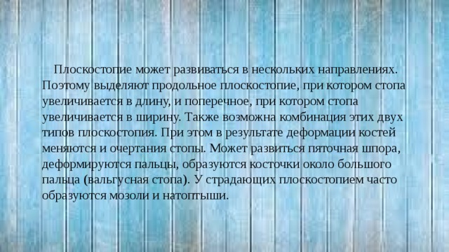Плоскостопие может развиваться в нескольких направлениях. Поэтому выделяют продольное плоскостопие, при котором стопа увеличивается в длину, и поперечное, при котором стопа увеличивается в ширину. Также возможна комбинация этих двух типов плоскостопия. При этом в результате деформации костей меняются и очертания стопы. Может развиться пяточная шпора, деформируются пальцы, образуются косточки около большого пальца (вальгусная стопа). У страдающих плоскостопием часто образуются мозоли и натоптыши. 