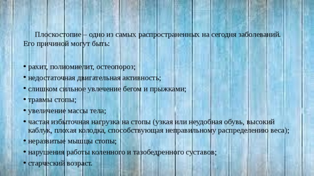 Плоскостопие – одно из самых распространенных на сегодня заболеваний. Его причиной могут быть: рахит, полиомиелит, остеопороз; недостаточная двигательная активность; слишком сильное увлечение бегом и прыжками; травмы стопы; увеличение массы тела; частая избыточная нагрузка на стопы (узкая или неудобная обувь, высокий каблук, плохая колодка, способствующая неправильному распределению веса); неразвитые мышцы стопы; нарушения работы коленного и тазобедренного суставов; старческий возраст. 