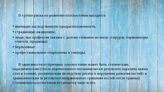 В группе риска по развитию плоскостопия находятся: имеющие наследственную предрасположенность; страдающие ожирением; люди, чья профессия связана с долгим стоянием на ногах (хирурги, парикмахеры, учителя, продавцы); беременные; профессиональные спортсмены и танцоры. В зависимости от причины, плоскостопие может быть статическим, паралитическим (после перенесенного полиомиелита в результате паралича мышц стоп и голени), рахитическим (вследствие рахита и нарушения развития костей) и травматическим (в результате неправильного сращения костей после травмы). Статическое плоскостопие встречается чаще всего. 