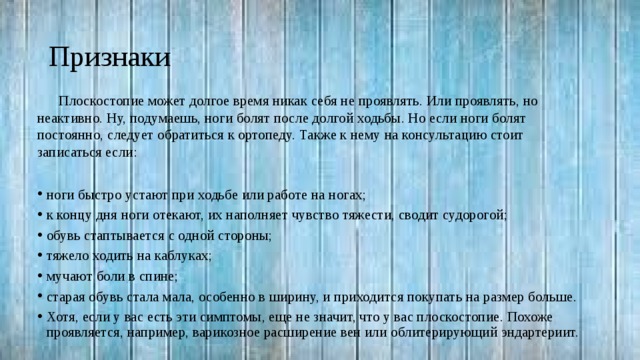 Признаки Плоскостопие может долгое время никак себя не проявлять. Или проявлять, но неактивно. Ну, подумаешь, ноги болят после долгой ходьбы. Но если ноги болят постоянно, следует обратиться к ортопеду. Также к нему на консультацию стоит записаться если: ноги быстро устают при ходьбе или работе на ногах; к концу дня ноги отекают, их наполняет чувство тяжести, сводит судорогой; обувь стаптывается с одной стороны; тяжело ходить на каблуках; мучают боли в спине; старая обувь стала мала, особенно в ширину, и приходится покупать на размер больше. Хотя, если у вас есть эти симптомы, еще не значит, что у вас плоскостопие. Похоже проявляется, например, варикозное расширение вен или облитерирующий эндартериит. 