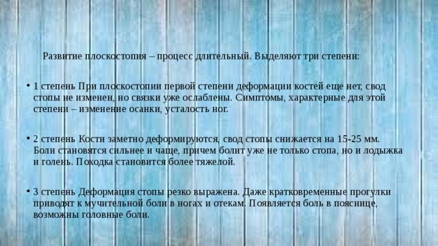 Развитие плоскостопия – процесс длительный. Выделяют три степени: 1 степень При плоскостопии первой степени деформации костей еще нет, свод стопы не изменен, но связки уже ослаблены. Симптомы, характерные для этой степени – изменение осанки, усталость ног. 2 степень Кости заметно деформируются, свод стопы снижается на 15-25 мм. Боли становятся сильнее и чаще, причем болит уже не только стопа, но и лодыжка и голень. Походка становится более тяжелой. 3 степень Деформация стопы резко выражена. Даже кратковременные прогулки приводят к мучительной боли в ногах и отекам. Появляется боль в пояснице, возможны головные боли. 