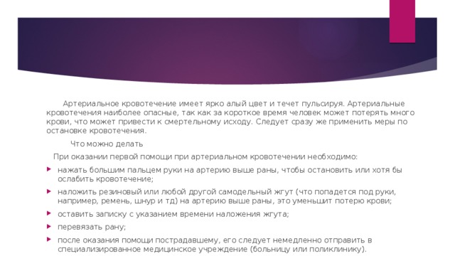 Артериальное кровотечение имеет ярко алый цвет и течет пульсируя. Артериальные кровотечения наиболее опасные, так как за короткое время человек может потерять много крови, что может привести к смертельному исходу. Следует сразу же применить меры по остановке кровотечения.  Что можно делать  При оказании первой помощи при артериальном кровотечении необходимо: нажать большим пальцем руки на артерию выше раны, чтобы остановить или хотя бы ослабить кровотечение; наложить резиновый или любой другой самодельный жгут (что попадется под руки, например, ремень, шнур и тд) на артерию выше раны, это уменьшит потерю крови; оставить записку c указанием времени наложения жгута; перевязать рану; после оказания помощи пострадавшему, его следует немедленно отправить в специализированное медицинское учреждение (больницу или поликлинику). 