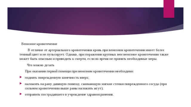  Венозное кровотечение  В отличие от артериального кровотечения кровь при венозном кровотечении имеет более темный цвет и не пульсирует. Однако, при поражении крупных вен венозное кровотечении также может быть опасным и приводить к смерти, если во время не принять необходимые меры.  Что можно делать  При оказании первой помощи при венозном кровотечении необходимо: поднять поврежденную конечность вверх; наложить на рану давящую повязку, сжимающую мягкие стенки поврежденного сосуда (при сильном кровотечении выше раны наложить жгут); отправить пострадавшего в учреждение здравоохранения. 