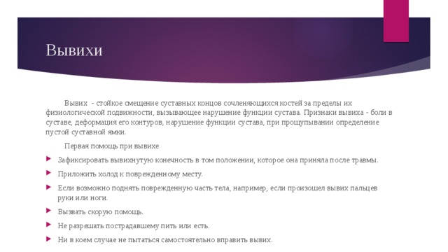 Вывихи Вывих - стойкое смещение суставных концов сочленяющихся костей за пределы их физиологической подвижности, вызывающее нарушение функции сустава. Признаки вывиха - боли в суставе, деформация его контуров, нарушение функции сустава, при прощупывании определение пустой суставной ямки. Первая помощь при вывихе Зафиксировать вывихнутую конечность в том положении, которое она приняла после травмы. Приложить холод к поврежденному месту. Если возможно поднять поврежденную часть тела, например, если произошел вывих пальцев руки или ноги. Вызвать скорую помощь. Не разрешать пострадавшему пить или есть. Ни в коем случае не пытаться самостоятельно вправить вывих. 