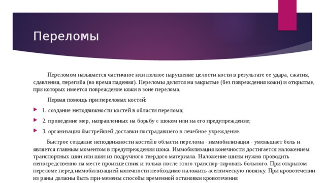 Переломы Переломом называется частичное или полное нарушение целости кости в результате ее удара, сжатия, сдавления, перегиба (во время падения). Переломы делятся на закрытые (без повреждения кожи) и открытые, при которых имеется повреждение кожи в зоне перелома. Первая помощь при переломах костей: 1. создание неподвижности костей в области перелома; 2. проведение мер, направленных на борьбу с шоком или на его предупреждение; 3. организация быстрейшей доставки пострадавшего в лечебное учреждение.  Быстрое создание неподвижности костей в области перелома - иммобилизация - уменьшает боль и является главным моментом в предупреждении шока. Иммобилизация конечности достигается наложением транспортных шин или шин из подручного твердого материала. Наложение шины нужно проводить непосредственно на месте происшествия и только после этого транспор-тировать больного. При открытом переломе перед иммобилизацией конечности необходимо наложить асептическую повязку. При кровотечении из раны должны быть при-менены способы временной остановки кровотечения 