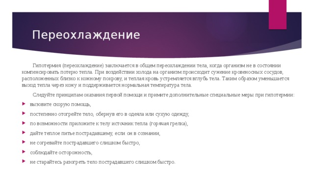 Переохлаждение  Гипотермия (переохлаждение) заключается в общем переохлаждении тела, когда организм не в состоянии компенсировать потерю тепла. При воздействии холода на организм происходит сужение кровеносных сосудов, расположенных близко к кожному покрову, и теплая кровь устремляется вглубь тела. Таким образом уменьшается выход тепла через кожу и поддерживается нормальная температура тела.  Следуйте принципам оказания первой помощи и примите дополнительные специальные меры при гипотермии: вызовите скорую помощь, постепенно отогрейте тело, обернув его в одеяла или сухую одежду, по возможности приложите к телу источник тепла (горячая грелка), дайте теплое питье пострадавшему, если он в сознании, не согревайте пострадавшего слишком быстро, соблюдайте осторожность, не старайтесь разогреть тело пострадавшего слишком быстро. 