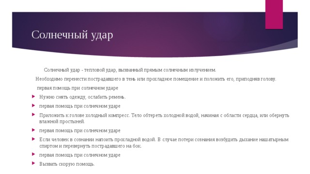 Солнечный удар Солнечный удар - тепловой удар, вызванный прямым солнечным излучением.  Необходимо перенести пострадавшего в тень или прохладное помещение и положить его, приподняв голову.  первая помощь при солнечном ударе Нужно снять одежду, ослабить ремень. первая помощь при солнечном ударе Приложить к голове холодный компресс. Тело обтереть холодной водой, начиная с области сердца, или обернуть влажной простыней. первая помощь при солнечном ударе Если человек в сознании напоить прохладной водой. В случае потери сознания возбудить дыхание нашатырным спиртом и перевернуть пострадавшего на бок. первая помощь при солнечном ударе Вызвать скорую помощь. 