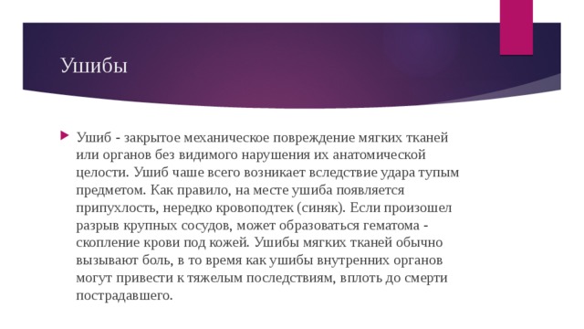 Ушибы Ушиб - закрытое механическое повреждение мягких тканей или органов без видимого нарушения их анатомической целости. Ушиб чаше всего возникает вследствие удара тупым предметом. Как правило, на месте ушиба появляется припухлость, нередко кровоподтек (синяк). Если произошел разрыв крупных сосудов, может образоваться гематома - скопление крови под кожей. Ушибы мягких тканей обычно вызывают боль, в то время как ушибы внутренних органов могут привести к тяжелым последствиям, вплоть до смерти пострадавшего. 