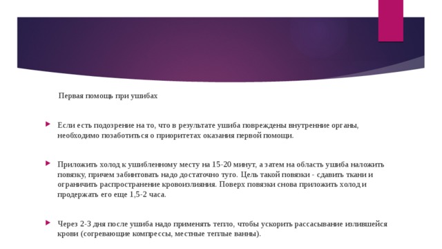 Первая помощь при ушибах Если есть подозрение на то, что в результате ушиба повреждены внутренние органы, необходимо позаботиться о приоритетах оказания первой помощи. Приложить холод к ушибленному месту на 15-20 минут, а затем на область ушиба наложить повязку, причем забинтовать надо достаточно туго. Цель такой повязки - сдавить ткани и ограничить распространение кровоизлияния. Поверх повязки снова приложить холод и продержать его еще 1,5-2 часа. Через 2-3 дня после ушиба надо применять тепло, чтобы ускорить рассасывание излившейся крови (согревающие компрессы, местные теплые ванны). 