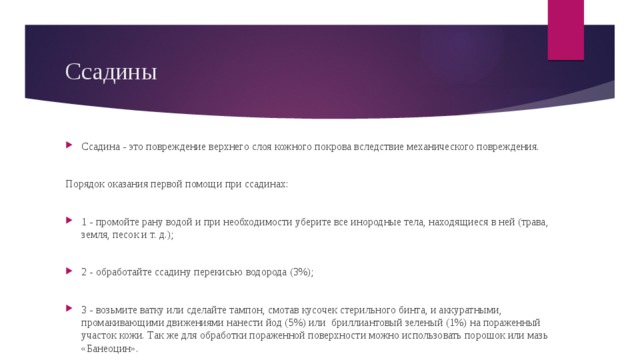 Ссадины Ссадина - это повреждение верхнего слоя кожного покрова вследствие механического повреждения. Порядок оказания первой помощи при ссадинах: 1 - промойте рану водой и при необходимости уберите все инородные тела, находящиеся в ней (трава, земля, песок и т. д.); 2 - обработайте ссадину перекисью водорода (3%); 3 - возьмите ватку или сделайте тампон, смотав кусочек стерильного бинта, и аккуратными, промакивающими движениями нанести йод (5%) или бриллиантовый зеленый (1%) на пораженный участок кожи. Так же для обработки пораженной поверхности можно использовать порошок или мазь «Банеоцин». 